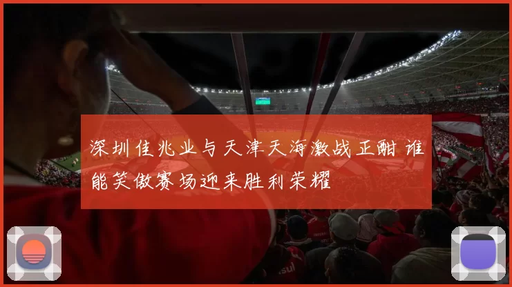 深圳佳兆业与天津天海激战正酣 谁能笑傲赛场迎来胜利荣耀