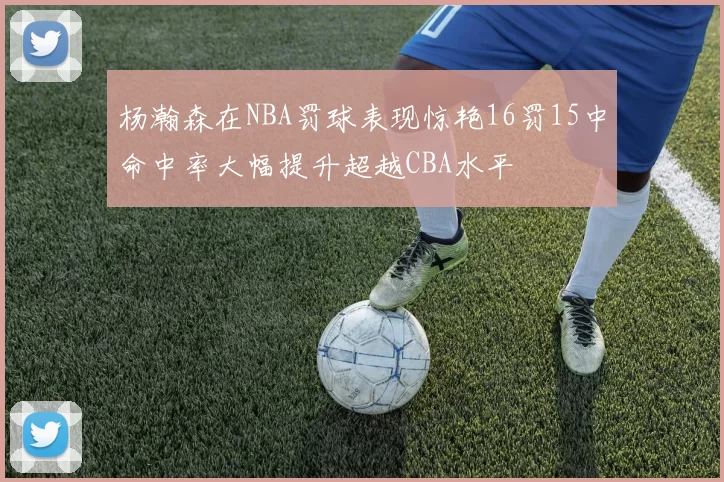 杨瀚森在NBA罚球表现惊艳16罚15中命中率大幅提升超越CBA水平