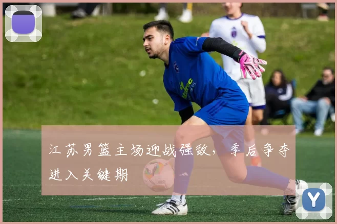 江苏男篮主场迎战强敌,季后争夺进入关键期