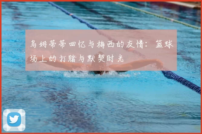 乌姆蒂蒂回忆与梅西的友情:篮球场上的打赌与默契时光