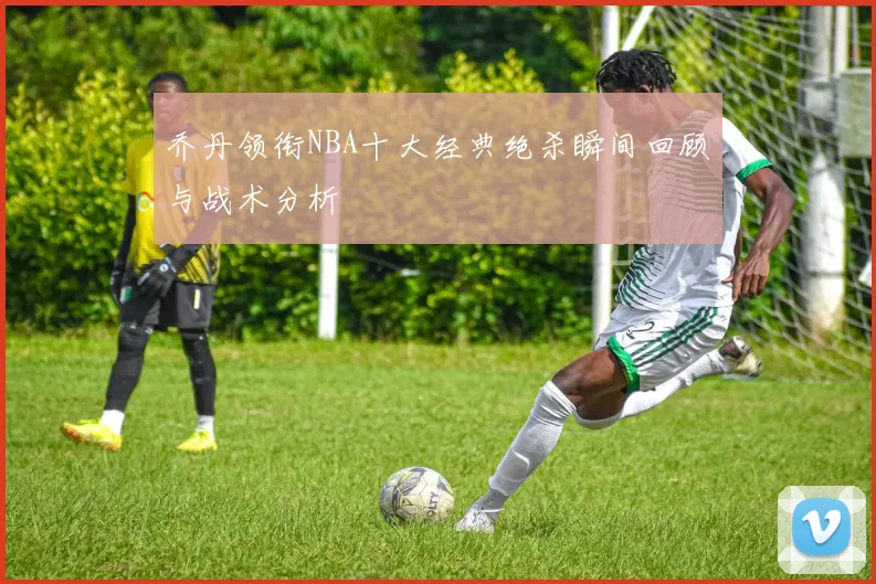 乔丹领衔NBA十大经典绝杀瞬间回顾与战术分析