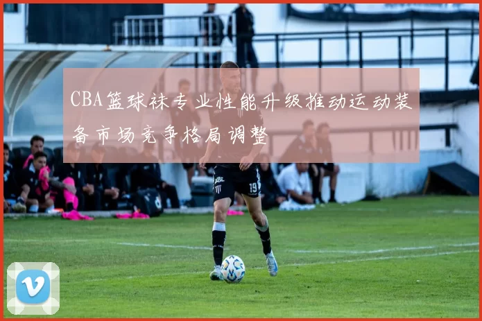 CBA篮球袜专业性能升级推动运动装备市场竞争格局调整