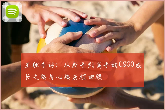 王敏专访:从新手到高手的CSGO成长之路与心路历程回顾