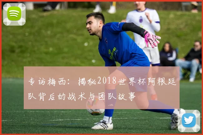 专访梅西:揭秘2018世界杯阿根廷队背后的战术与团队故事