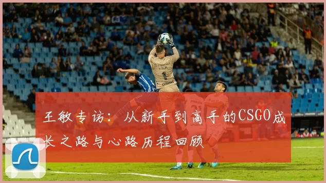 王敏专访:从新手到高手的CSGO成长之路与心路历程回顾