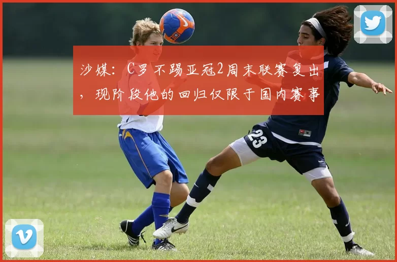 沙媒:C罗不踢亚冠2周末联赛复出,现阶段他的回归仅限于国内赛事