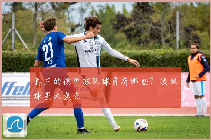 真正的德甲球队球员有哪些?顶级球星大盘点