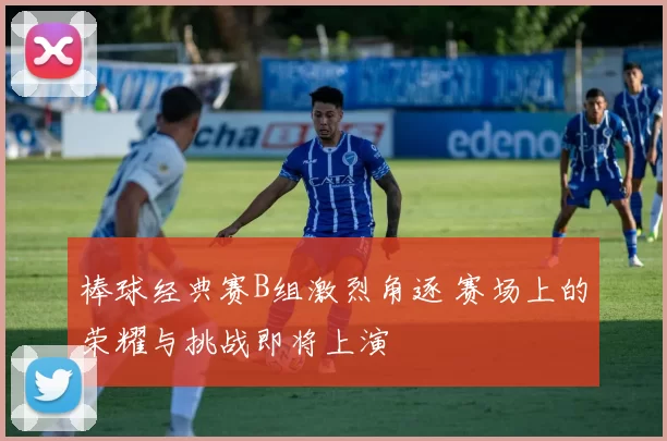棒球经典赛B组激烈角逐 赛场上的荣耀与挑战即将上演