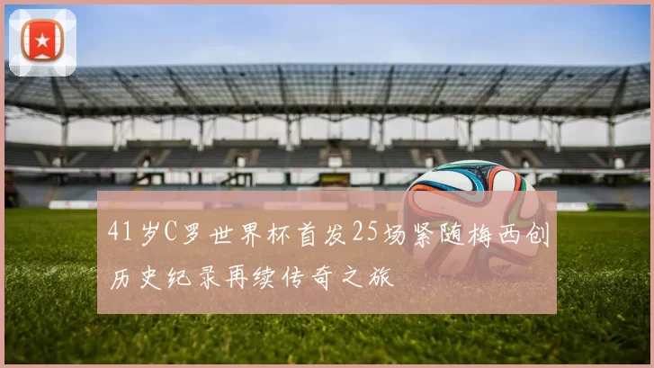 41岁C罗世界杯首发25场紧随梅西创历史纪录再续传奇之旅
