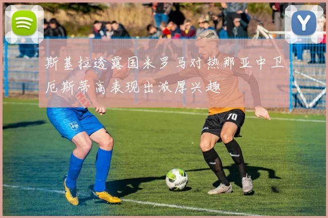 斯基拉透露国米罗马对热那亚中卫厄斯蒂高表现出浓厚兴趣