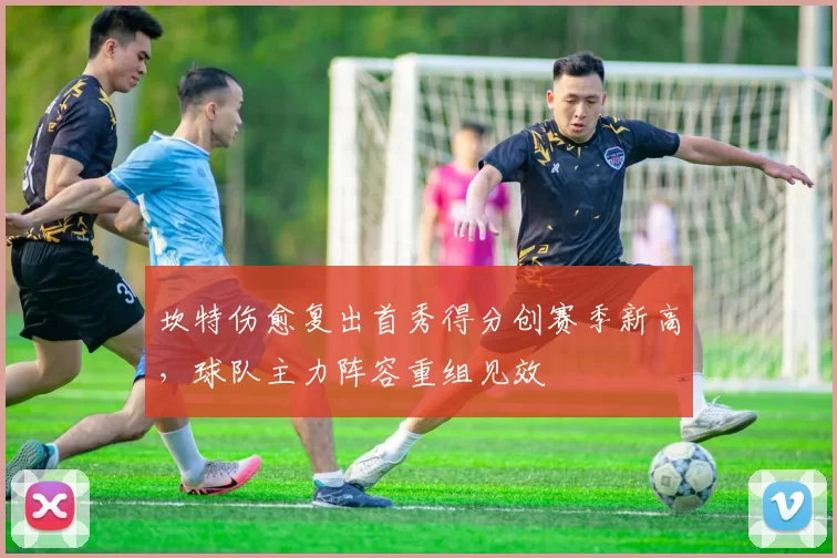 坎特伤愈复出首秀得分创赛季新高,球队主力阵容重组见效