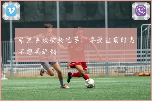 弗里克谈续约巴萨:享受当前时光不想再迟到