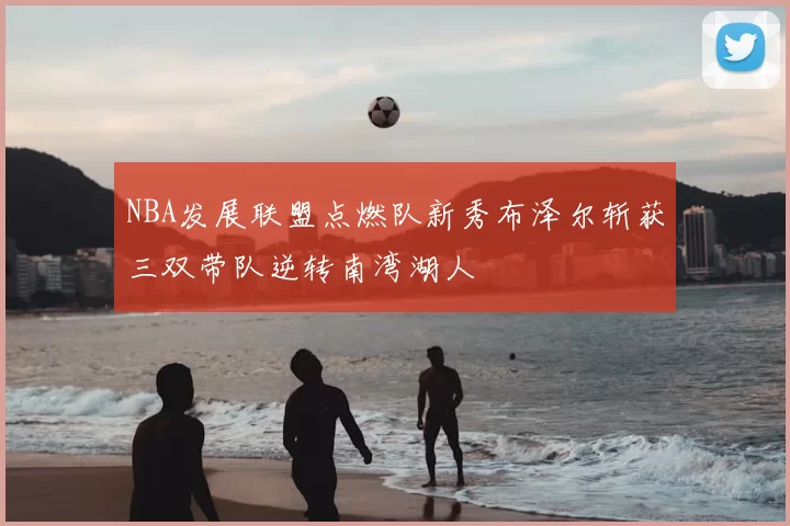 NBA发展联盟点燃队新秀布泽尔斩获三双带队逆转南湾湖人