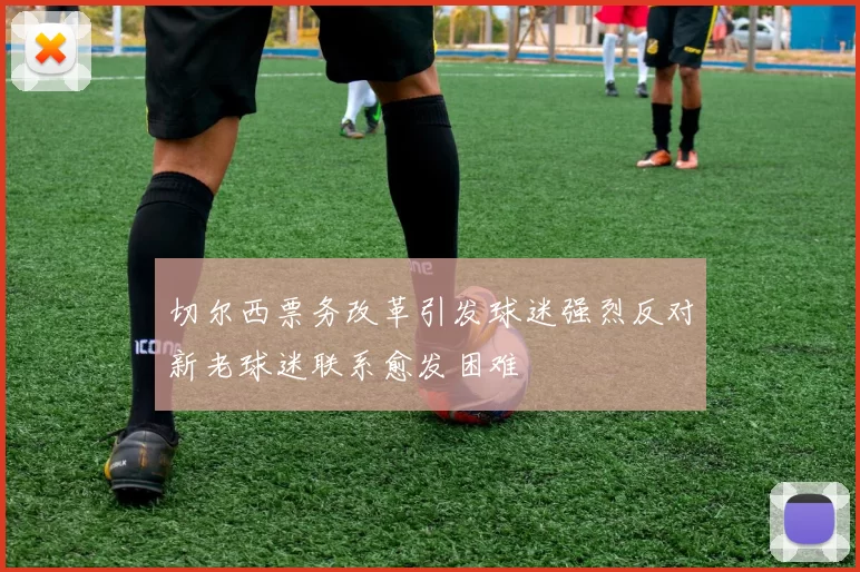 切尔西票务改革引发球迷强烈反对新老球迷联系愈发困难
