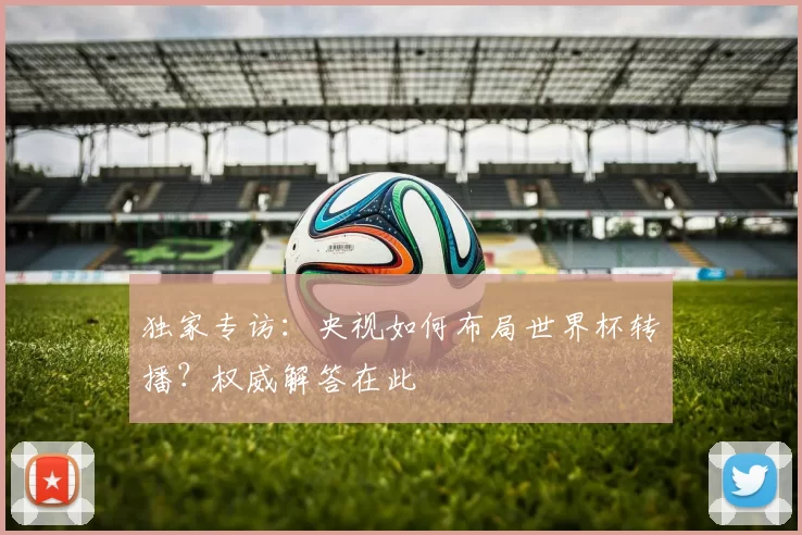 独家专访:央视如何布局世界杯转播?权威解答在此