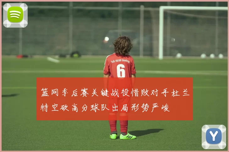 篮网季后赛关键战役惜败对手杜兰特空砍高分球队出局形势严峻
