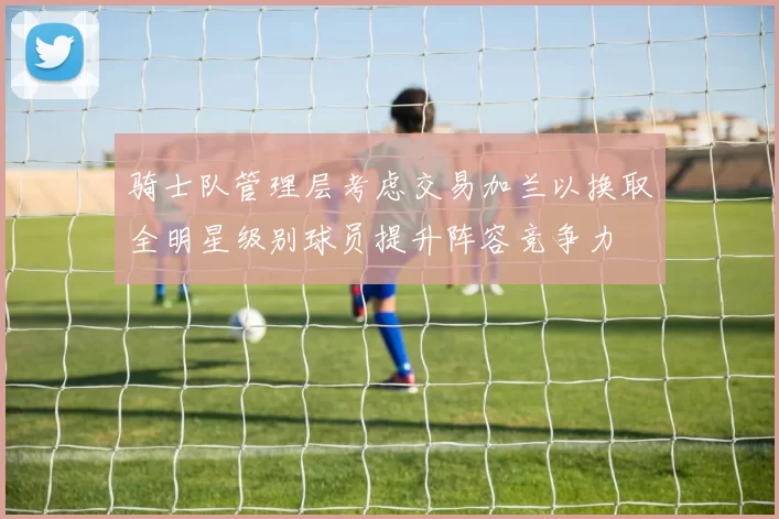 骑士队管理层考虑交易加兰以换取全明星级别球员提升阵容竞争力