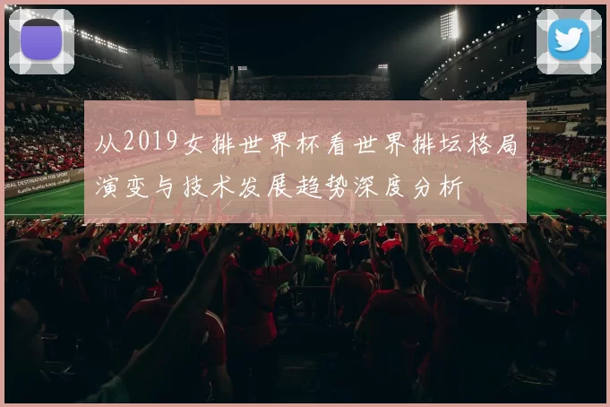 从2019女排世界杯看世界排坛格局演变与技术发展趋势深度分析