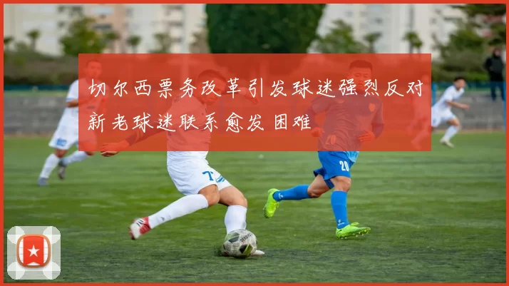 切尔西票务改革引发球迷强烈反对新老球迷联系愈发困难