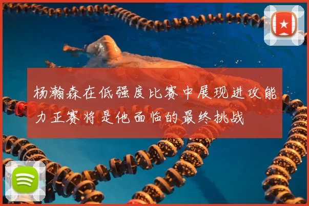 杨瀚森在低强度比赛中展现进攻能力正赛将是他面临的最终挑战