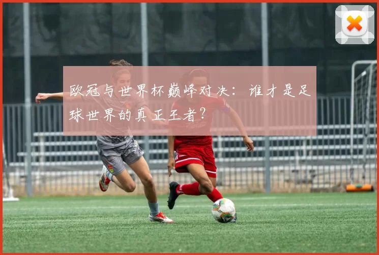 欧冠与世界杯巅峰对决：谁才是足球世界的真正王者？
