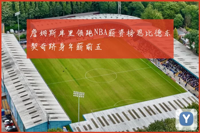詹姆斯库里领跑NBA薪资榜恩比德东契奇跻身年薪前五