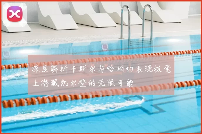 深度解析卡斯尔与哈珀的表现板凳上潜藏凯尔登的无限可能