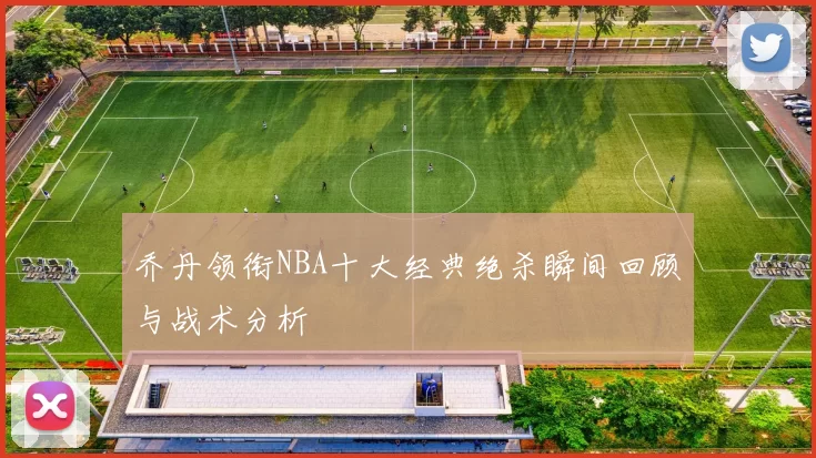 乔丹领衔NBA十大经典绝杀瞬间回顾与战术分析