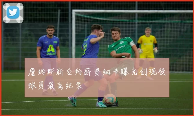 詹姆斯新合约薪资细节曝光创现役球员最高纪录