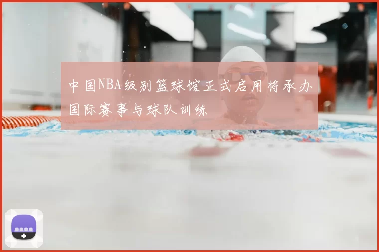 中国NBA级别篮球馆正式启用将承办国际赛事与球队训练