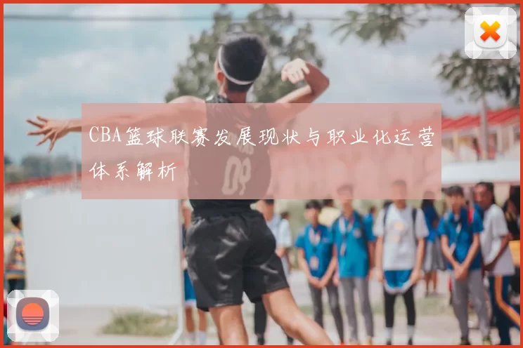 CBA篮球联赛发展现状与职业化运营体系解析