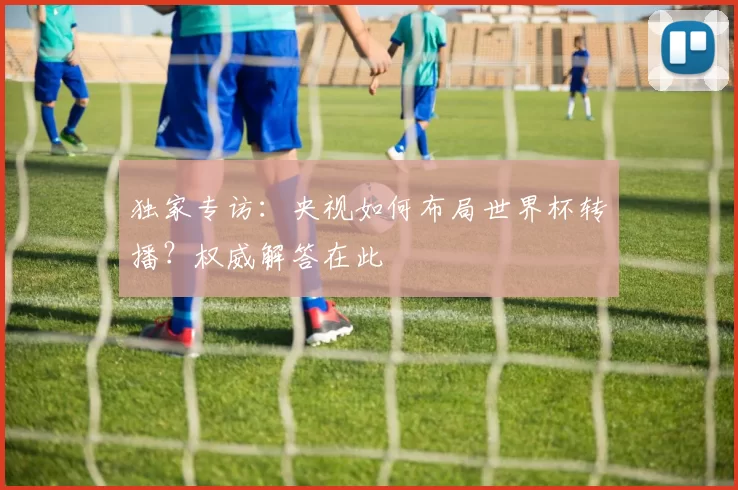 独家专访:央视如何布局世界杯转播?权威解答在此