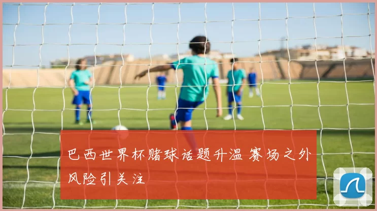 巴西世界杯赌球话题升温 赛场之外风险引关注