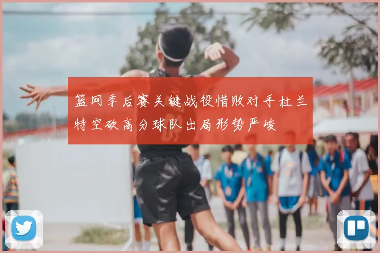 篮网季后赛关键战役惜败对手杜兰特空砍高分球队出局形势严峻