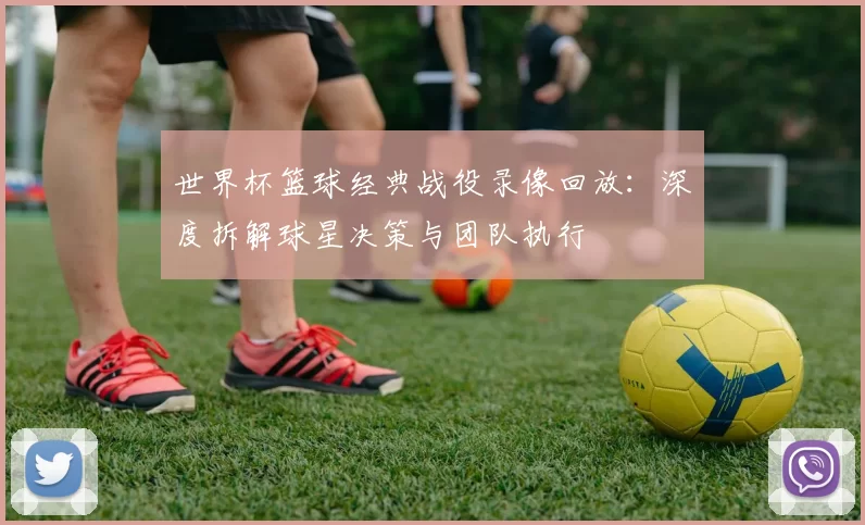 世界杯篮球经典战役录像回放:深度拆解球星决策与团队执行