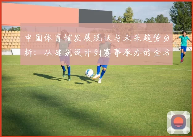 中国体育馆发展现状与未来趋势分析:从建筑设计到赛事承办的全方位探索