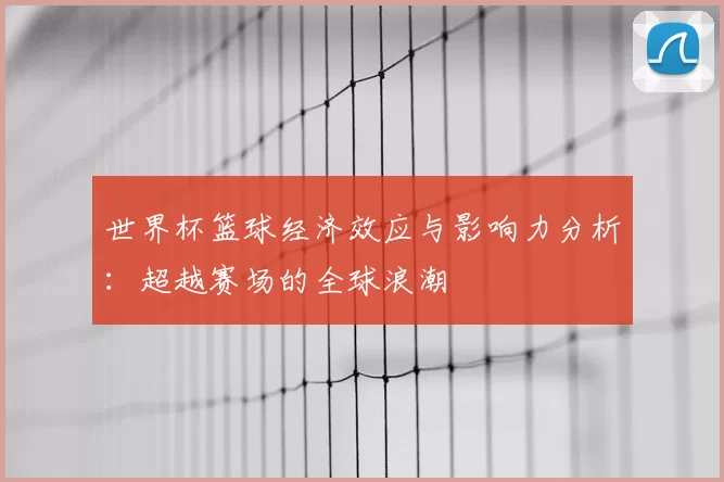世界杯篮球经济效应与影响力分析:超越赛场的全球浪潮