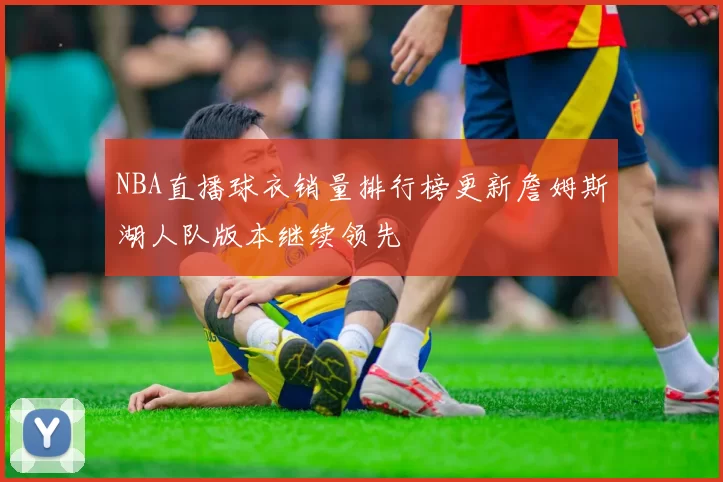 NBA直播球衣销量排行榜更新詹姆斯湖人队版本继续领先