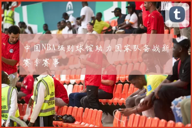 中国NBA级别球馆助力国家队备战新赛季赛事
