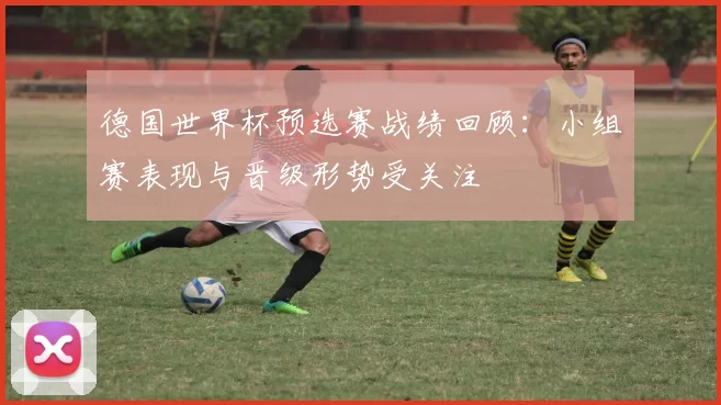 德国世界杯预选赛战绩回顾:小组赛表现与晋级形势受关注