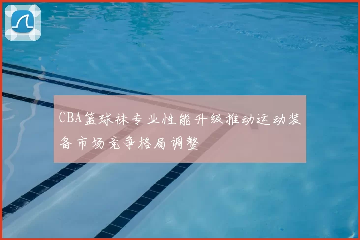 CBA篮球袜专业性能升级推动运动装备市场竞争格局调整