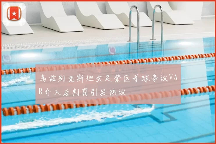 乌兹别克斯坦女足禁区手球争议VAR介入后判罚引发热议