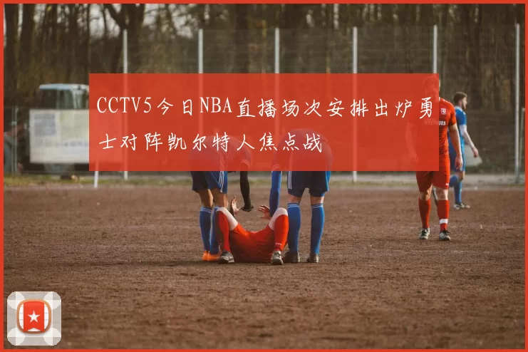 CCTV5今日NBA直播场次安排出炉勇士对阵凯尔特人焦点战