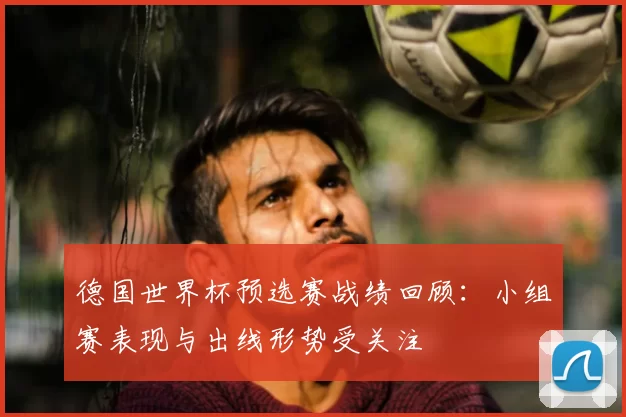 德国世界杯预选赛战绩回顾:小组赛表现与出线形势受关注