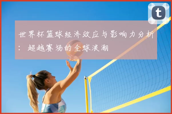 世界杯篮球经济效应与影响力分析:超越赛场的全球浪潮