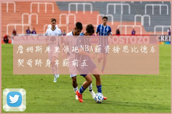 詹姆斯库里领跑NBA薪资榜恩比德东契奇跻身年薪前五