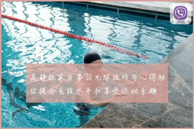 吴静独家分享羽毛球技巧与心得助你提升竞技水平和享受运动乐趣