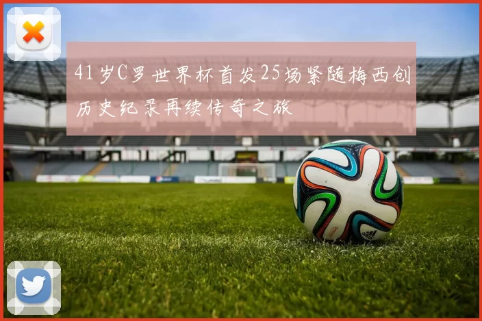 41岁C罗世界杯首发25场紧随梅西创历史纪录再续传奇之旅