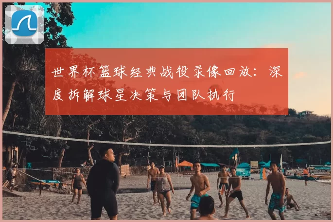 世界杯篮球经典战役录像回放:深度拆解球星决策与团队执行