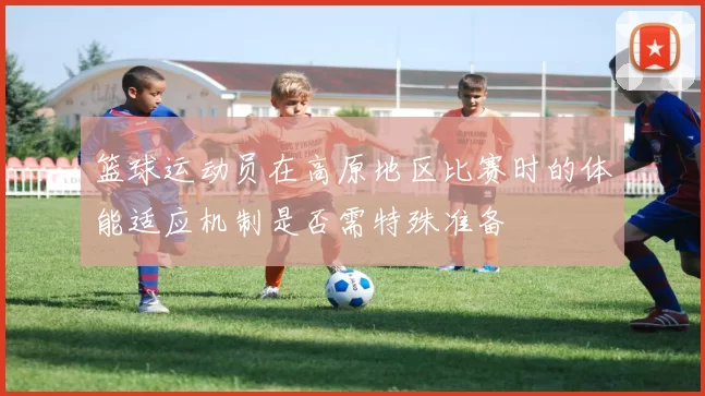 篮球运动员在高原地区比赛时的体能适应机制是否需特殊准备